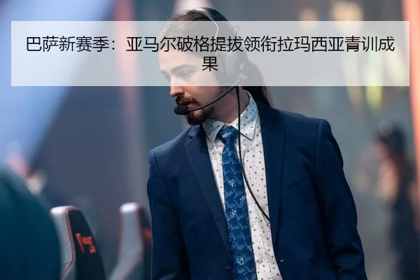 巴萨新赛季：亚马尔破格提拔领衔拉玛西亚青训成果