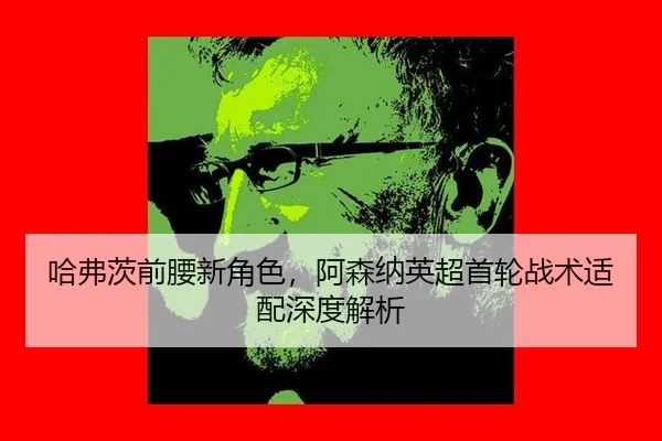 哈弗茨前腰新角色，阿森纳英超首轮战术适配深度解析