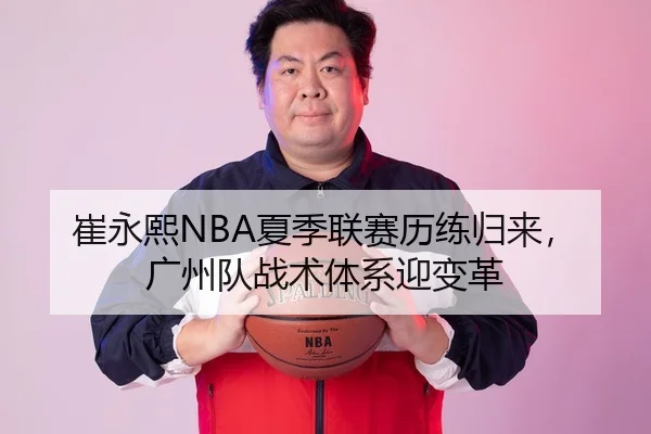 崔永熙NBA夏季联赛历练归来，广州队战术体系迎变革