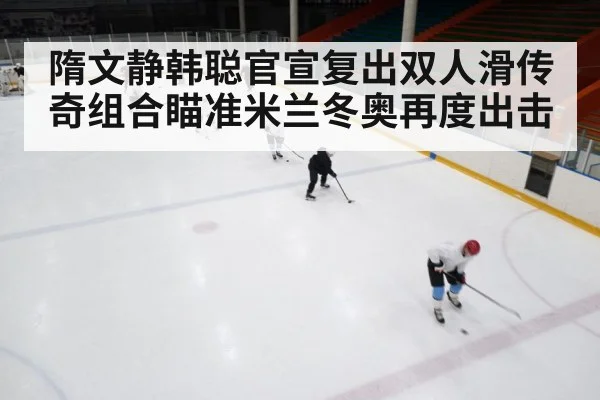 隋文静韩聪官宣复出双人滑传奇组合瞄准米兰冬奥再度出击