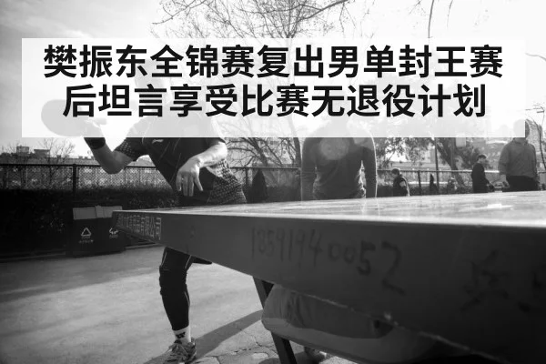 樊振东全锦赛复出男单封王赛后坦言享受比赛无退役计划